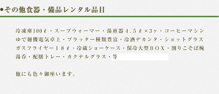食器・備品レンタル冷凍庫１００Ｌ・スープウォマー・湯煎器４.５?×3ヶ・コーヒーマシン・ゆで麺機電気卓上・プラッター種類豊富・冷酒デカンタ・ショットグラスガスフライヤー１８?・冷蔵ショーケース・保冷大型ＢＯＸ・割りこそば椀・湯呑・配膳トレー・カクテルグラス・どぶづけクーラー他にも色々御座います。